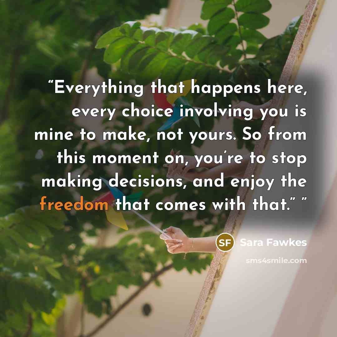 “Everything that happens here, every choice involving you is mine to make, not yours. So from this moment on, you’re to stop making decisions, and enjoy the freedom that comes with that.”” quote by Sara Fawkes