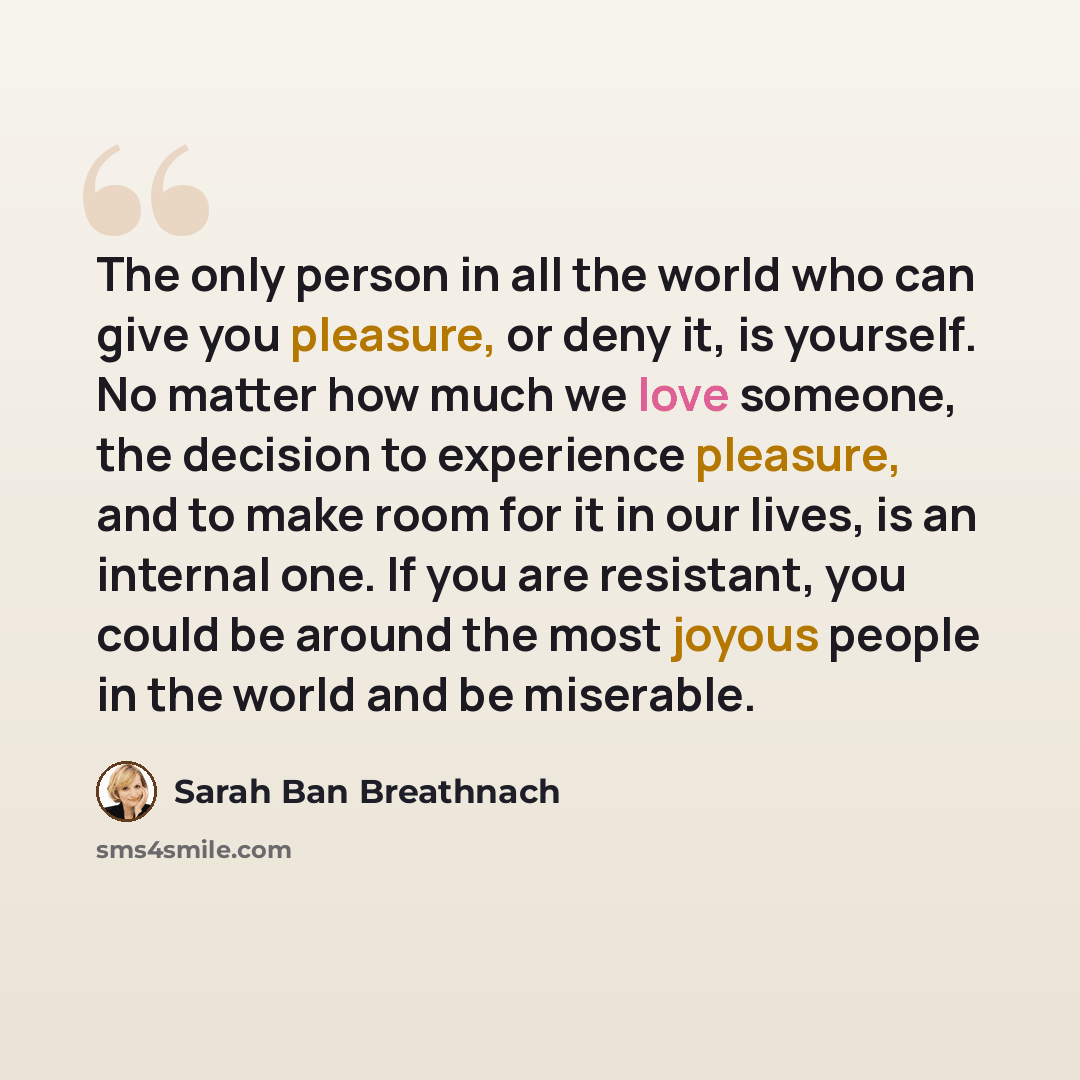 “The only person in all the world who can give you pleasure, or deny it, is yourself. No matter how much we love someone, the decision to experience pleasure, and to make room for it in our lives, is an internal one. If you are resistant, you could be around the most joyous people in the world and…” quote by Sarah Ban Breathnach