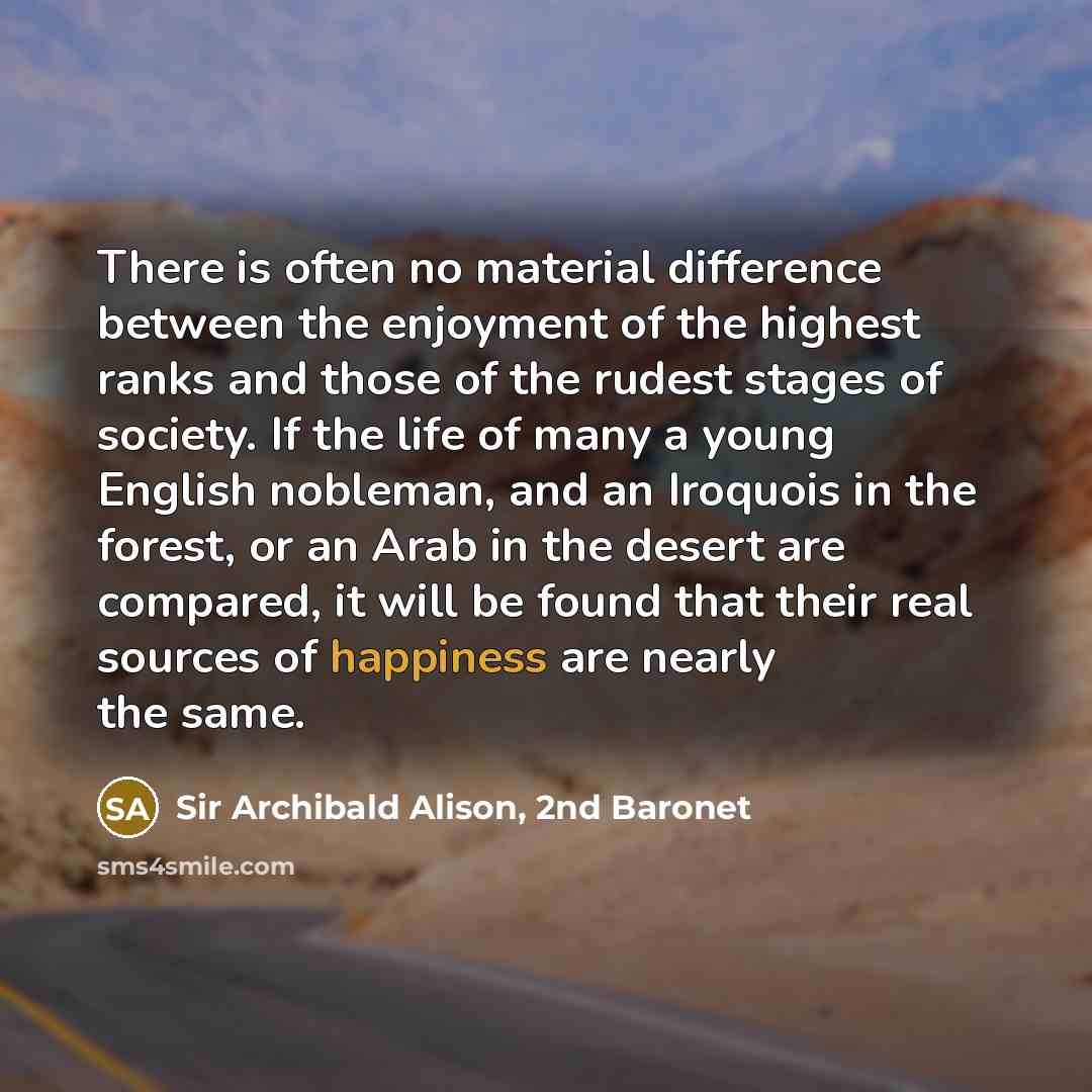 “There is often no material difference between the enjoyment of the highest ranks and those of the rudest stages of society. If the life of many a young English nobleman, and an Iroquois in the forest, or an Arab in the desert are compared, it will be found that their real sources of happiness are…” quote by Sir Archibald Alison, 2nd Baronet