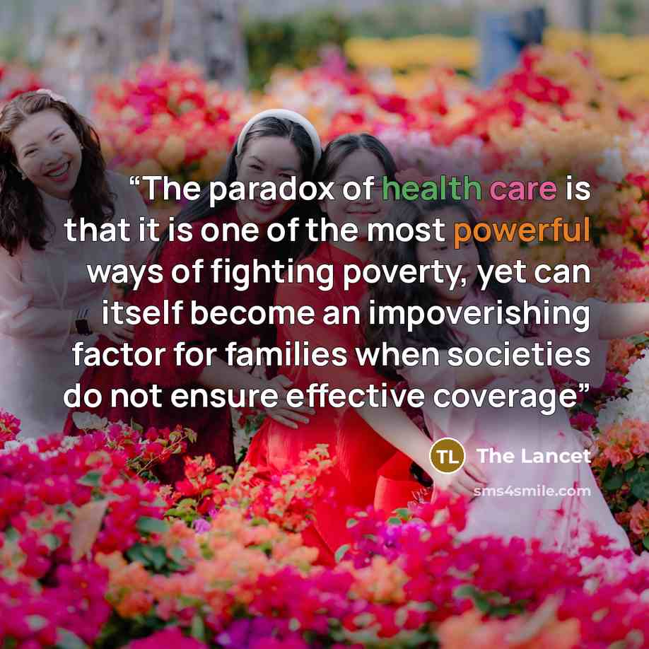“The paradox of health care is that it is one of the most powerful ways of fighting poverty, yet can itself become an impoverishing factor for families when societies do not ensure effective coverage” quote by The Lancet