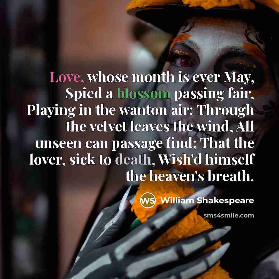 “Love, whose month is ever May, Spied a blossom passing fair, Playing in the wanton air: Through the velvet leaves the wind, All unseen can passage find; That the lover, sick to death, Wish'd himself the heaven's breath.” quote by William Shakespeare