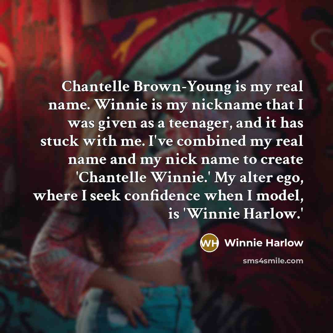 “Chantelle Brown-Young is my real name. Winnie is my nickname that I was given as a teenager, and it has stuck with me. I've combined my real name and my nick name to create 'Chantelle Winnie.' My alter ego, where I seek confidence when I model, is 'Winnie Harlow.'” quote by Winnie Harlow
