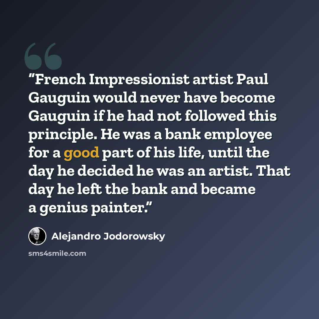 “French Impressionist artist Paul Gauguin would never have become Gauguin if he had not followed this principle. He was a bank employee for a good part of his life, until the day he decided he was an artist. That day he left the bank and became a genius painter.” quote by Alejandro Jodorowsky