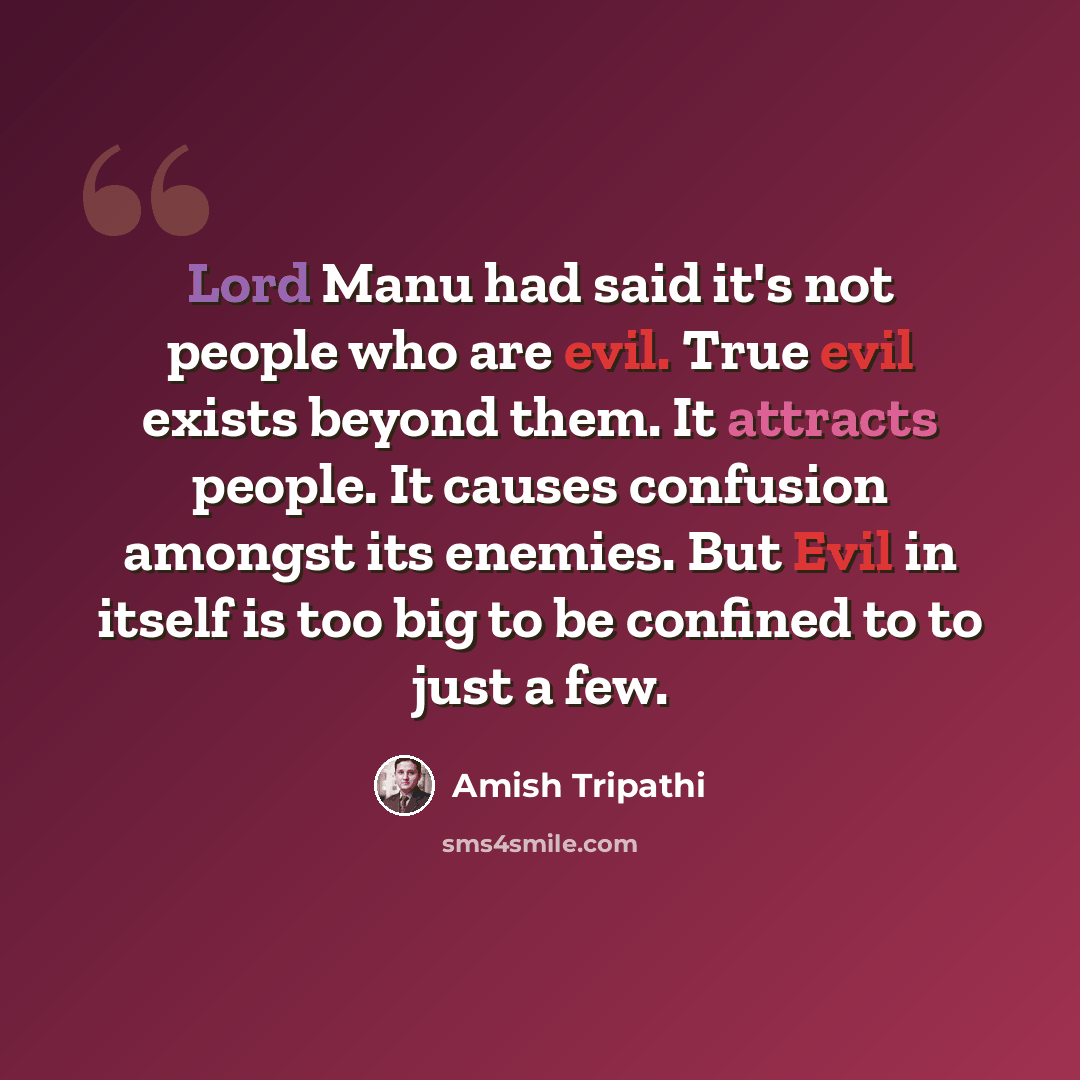 “Lord Manu had said it's not people who are evil. True evil exists beyond them. It attracts people. It causes confusion amongst its enemies. But Evil in itself is too big to be confined to to just a few.” quote by Amish Tripathi