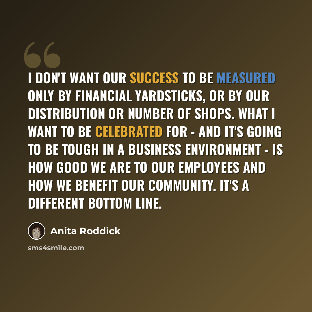“I don't want our success to be measured only by financial yardsticks, or by our distribution or number of shops. What I want to be celebrated for - and it's going to be tough in a business environment - is how good we are to our employees and how we benefit our community. It's a different bottom…” quote by Anita Roddick