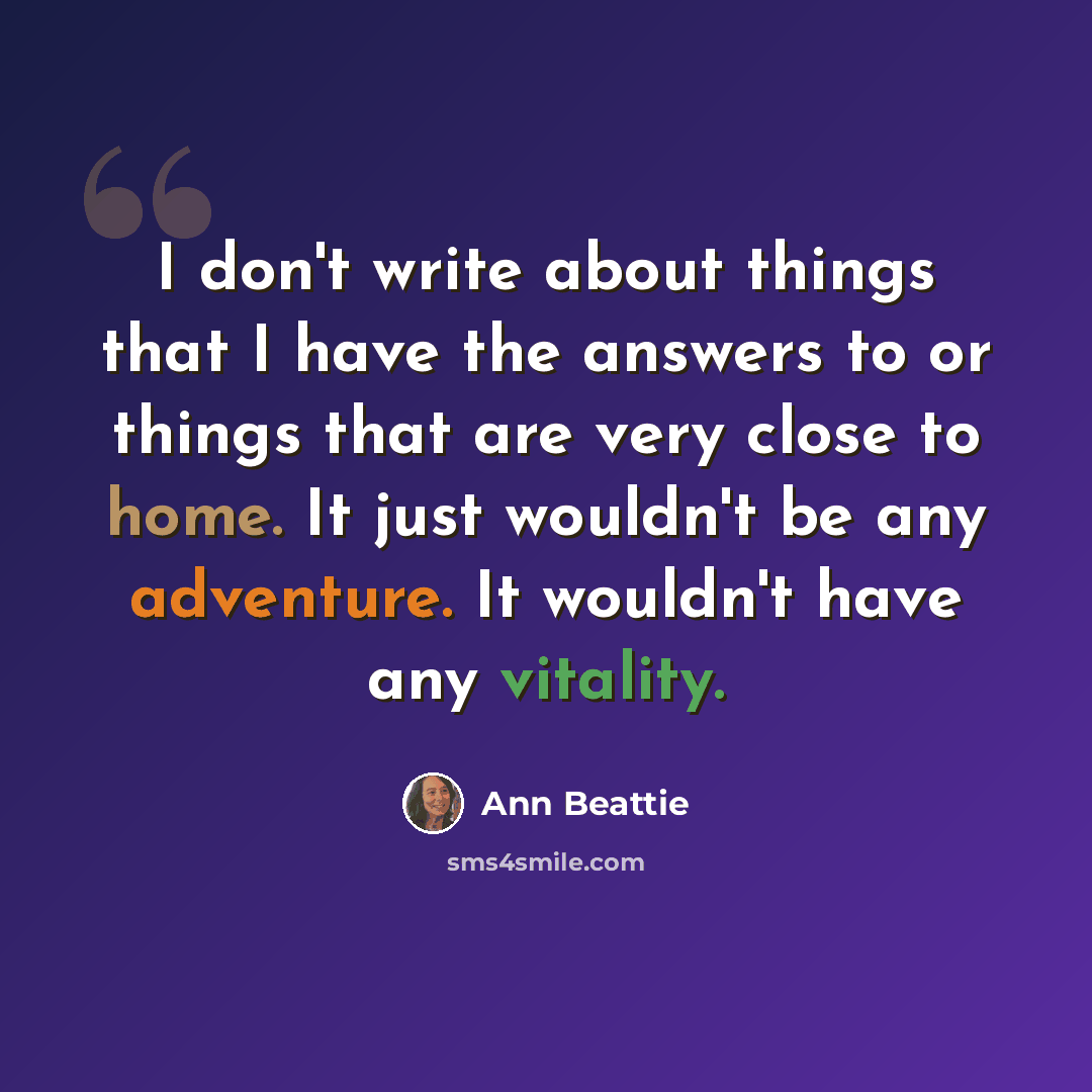 “I don't write about things that I have the answers to or things that are very close to home. It just wouldn't be any adventure. It wouldn't have any vitality.” quote by Ann Beattie