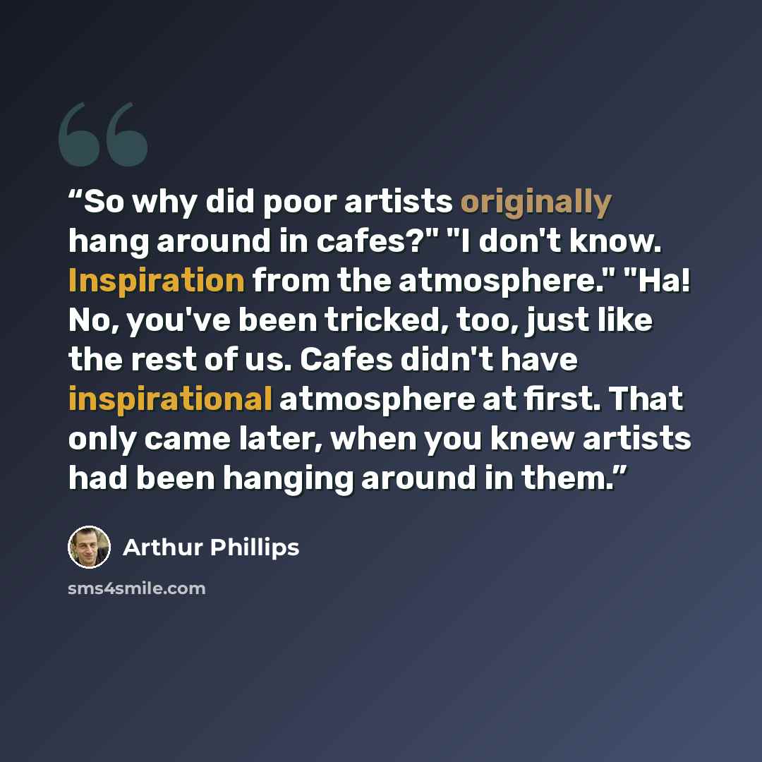 “So why did poor artists originally hang around in cafes?" "I don't know. Inspiration from the atmosphere." "Ha! No, you've been tricked, too, just like the rest of us. Cafes didn't have inspirational atmosphere at first. That only came later, when you knew artists had been hanging around in them.” quote by Arthur Phillips