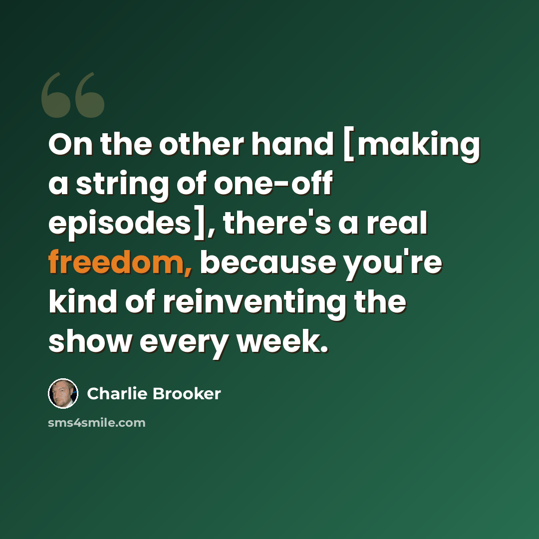 “On the other hand [making a string of one-off episodes], there's a real freedom, because you're kind of reinventing the show every week.” quote by Charlie Brooker