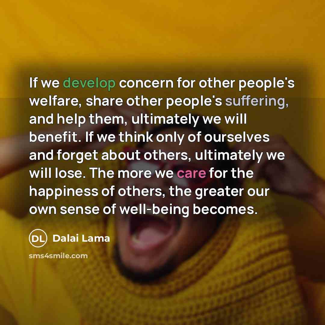 “If we develop concern for other people's welfare, share other people's suffering, and help them, ultimately we will benefit. If we think only of ourselves and forget about others, ultimately we will lose. The more we care for the happiness of others, the greater our own sense of well-being becomes.” quote by Dalai Lama