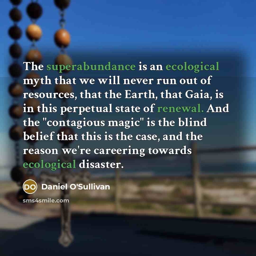 “The superabundance is an ecological myth that we will never run out of resources, that the Earth, that Gaia, is in this perpetual state of renewal. And the "contagious magic" is the blind belief that this is the case, and the reason we're careering towards ecological disaster.” quote by Daniel O'Sullivan