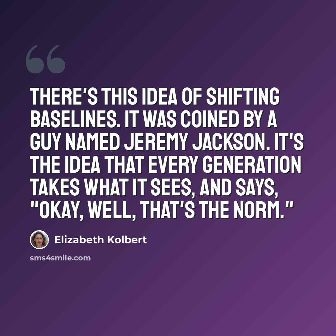 “There's this idea of shifting baselines. It was coined by a guy named Jeremy Jackson. It's the idea that every generation takes what it sees, and says, "Okay, well, that's the norm."” quote by Elizabeth Kolbert
