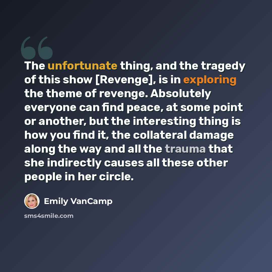 “The unfortunate thing, and the tragedy of this show [Revenge], is in exploring the theme of revenge. Absolutely everyone can find peace, at some point or another, but the interesting thing is how you find it, the collateral damage along the way and all the trauma that she indirectly causes all…” quote by Emily VanCamp