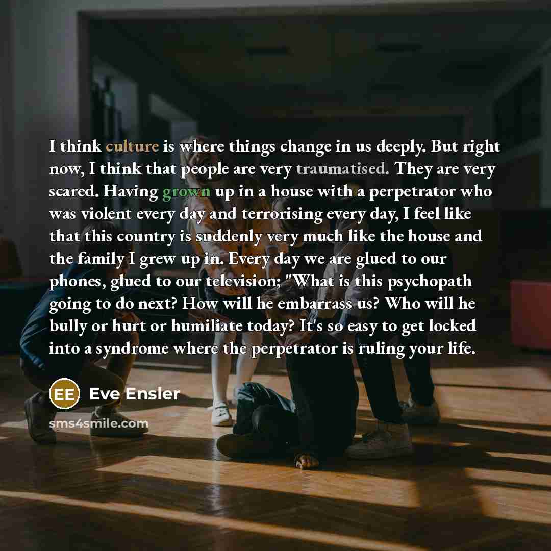 “I think culture is where things change in us deeply. But right now, I think that people are very traumatised. They are very scared. Having grown up in a house with a perpetrator who was violent every day and terrorising every day, I feel like that this country is suddenly very much like the house…” quote by Eve Ensler