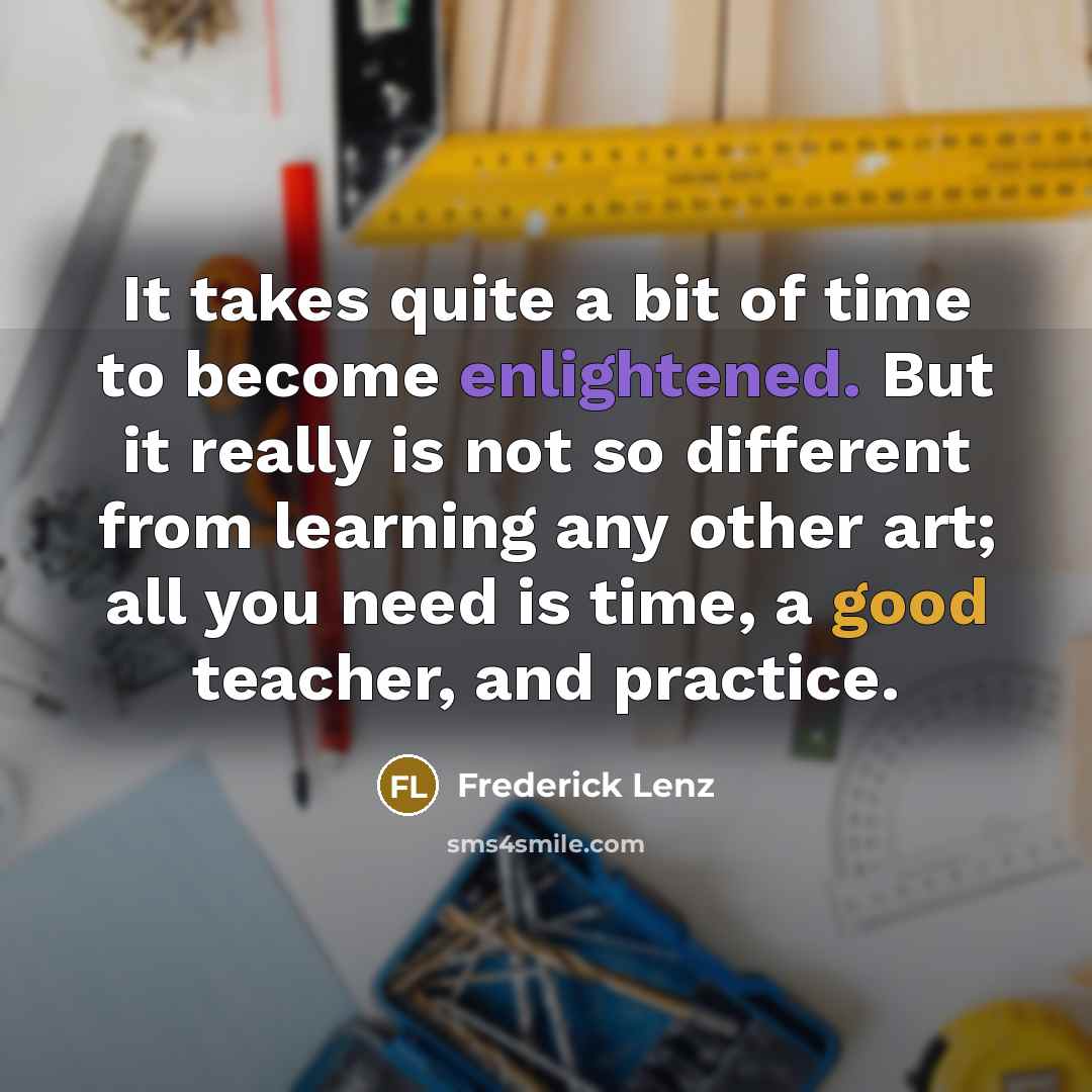“It takes quite a bit of time to become enlightened. But it really is not so different from learning any other art; all you need is time, a good teacher, and practice.” quote by Frederick Lenz