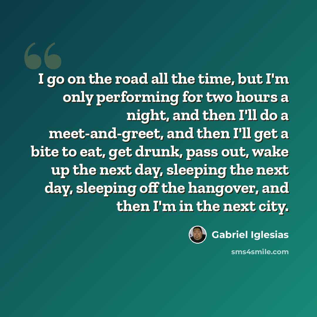 “I go on the road all the time, but I'm only performing for two hours a night, and then I'll do a meet-and-greet, and then I'll get a bite to eat, get drunk, pass out, wake up the next day, sleeping the next day, sleeping off the hangover, and then I'm in the next city.” quote by Gabriel Iglesias