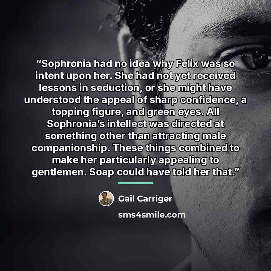 “Sophronia had no idea why Felix was so intent upon her. She had not yet received lessons in seduction, or she might have understood the appeal of sharp confidence, a topping figure, and green eyes. All Sophronia’s intellect was directed at something other than attracting male companionship. These…” quote by Gail Carriger