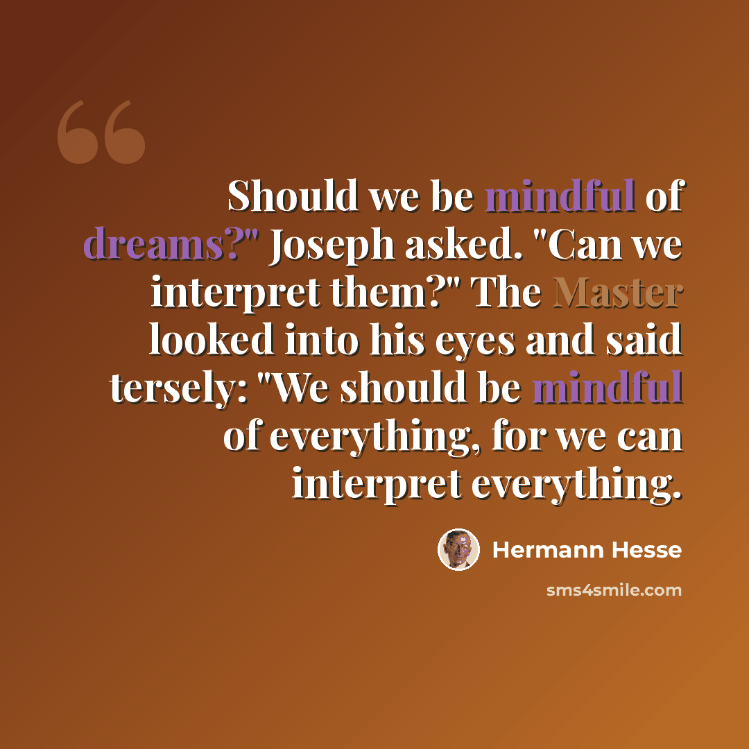 “Should we be mindful of dreams?" Joseph asked. "Can we interpret them?" The Master looked into his eyes and said tersely: "We should be mindful of everything, for we can interpret everything.” quote by Hermann Hesse