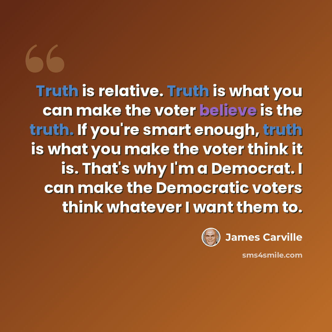 “Truth is relative. Truth is what you can make the voter believe is the truth. If you're smart enough, truth is what you make the voter think it is. That's why I'm a Democrat. I can make the Democratic voters think whatever I want them to.” quote by James Carville