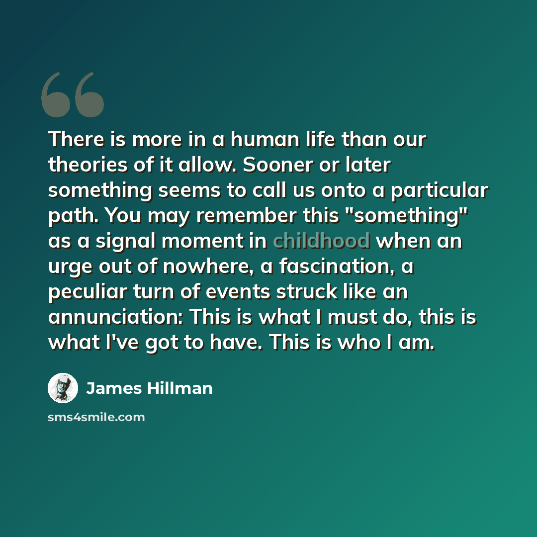 “There is more in a human life than our theories of it allow. Sooner or later something seems to call us onto a particular path. You may remember this "something" as a signal moment in childhood when an urge out of nowhere, a fascination, a peculiar turn of events struck like an annunciation: This…” quote by James Hillman