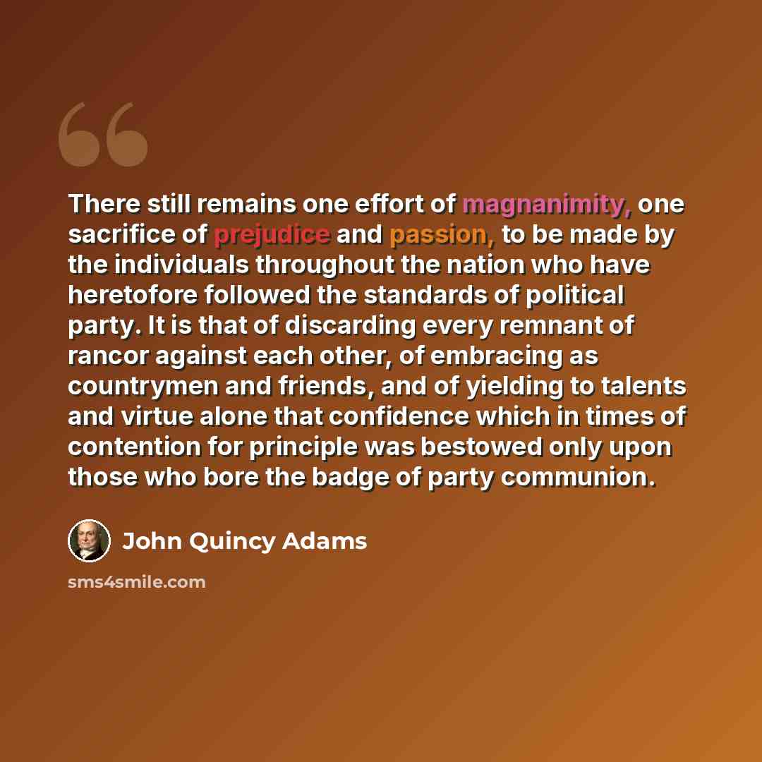 “There still remains one effort of magnanimity, one sacrifice of prejudice and passion, to be made by the individuals throughout the nation who have heretofore followed the standards of political party. It is that of discarding every remnant of rancor against each other, of embracing as countrymen…” quote by John Quincy Adams