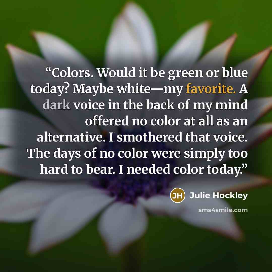 “Colors. Would it be green or blue today? Maybe white—my favorite. A dark voice in the back of my mind offered no color at all as an alternative. I smothered that voice. The days of no color were simply too hard to bear. I needed color today.” quote by Julie Hockley