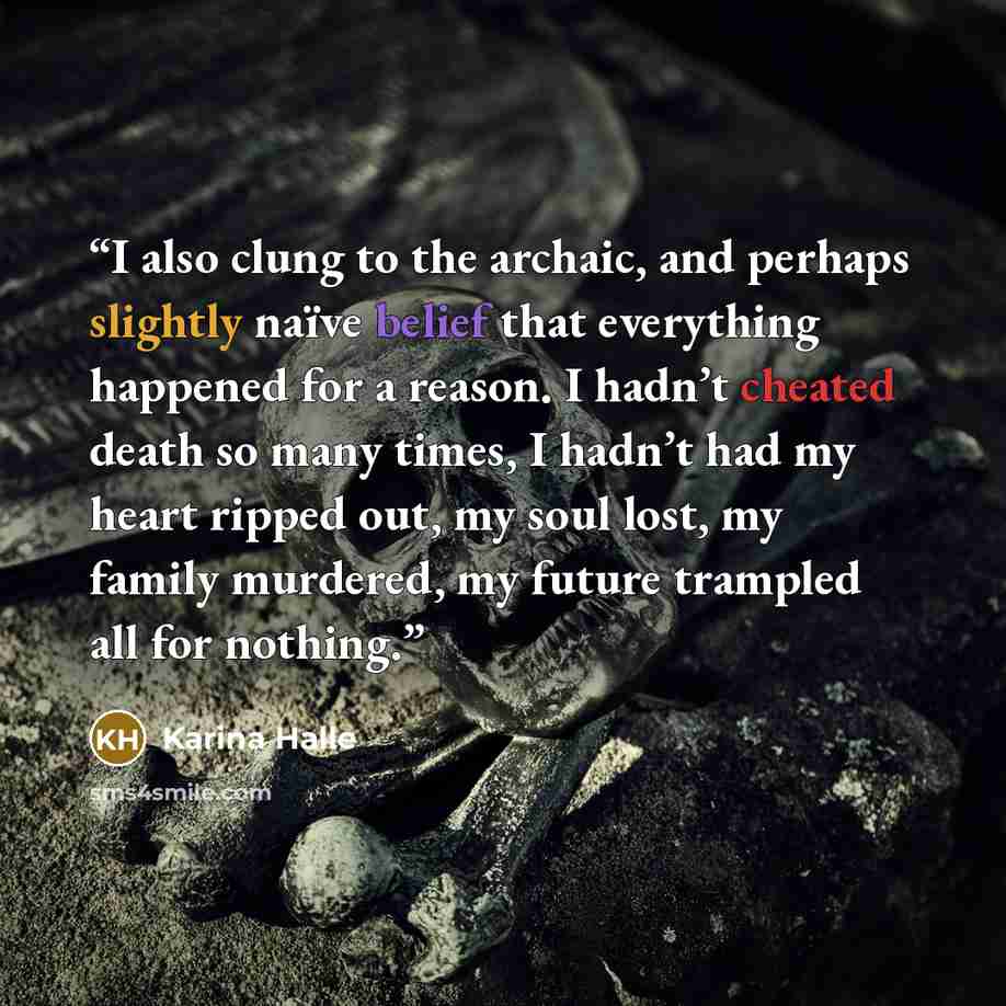 “I also clung to the archaic, and perhaps slightly naïve belief that everything happened for a reason. I hadn’t cheated death so many times, I hadn’t had my heart ripped out, my soul lost, my family murdered, my future trampled all for nothing.” quote by Karina Halle