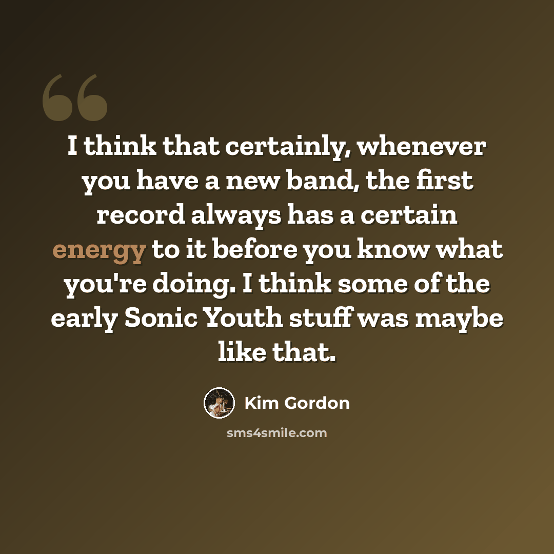 “I think that certainly, whenever you have a new band, the first record always has a certain energy to it before you know what you're doing. I think some of the early Sonic Youth stuff was maybe like that.” quote by Kim Gordon