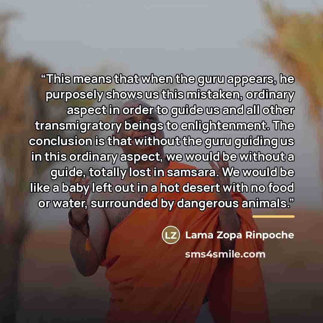 “This means that when the guru appears, he purposely shows us this mistaken, ordinary aspect in order to guide us and all other transmigratory beings to enlightenment. The conclusion is that without the guru guiding us in this ordinary aspect, we would be without a guide, totally lost in samsara…” quote by Lama Zopa Rinpoche