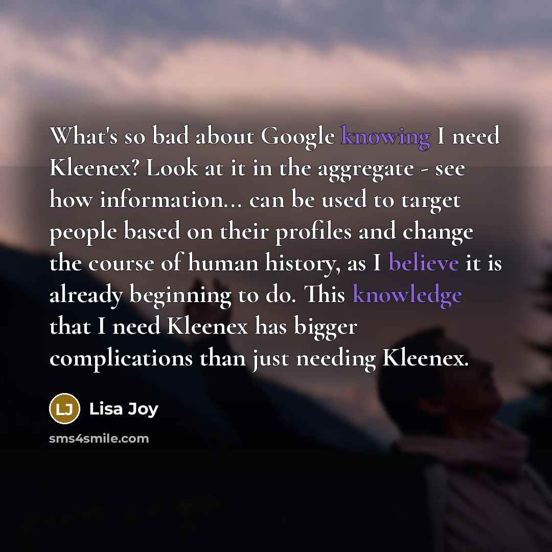 “What's so bad about Google knowing I need Kleenex? Look at it in the aggregate - see how information... can be used to target people based on their profiles and change the course of human history, as I believe it is already beginning to do. This knowledge that I need Kleenex has bigger…” quote by Lisa Joy