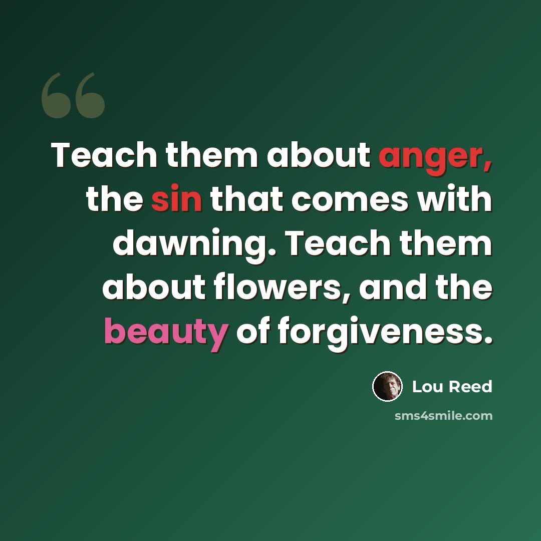 “Teach them about anger, the sin that comes with dawning. Teach them about flowers, and the beauty of forgiveness.” quote by Lou Reed