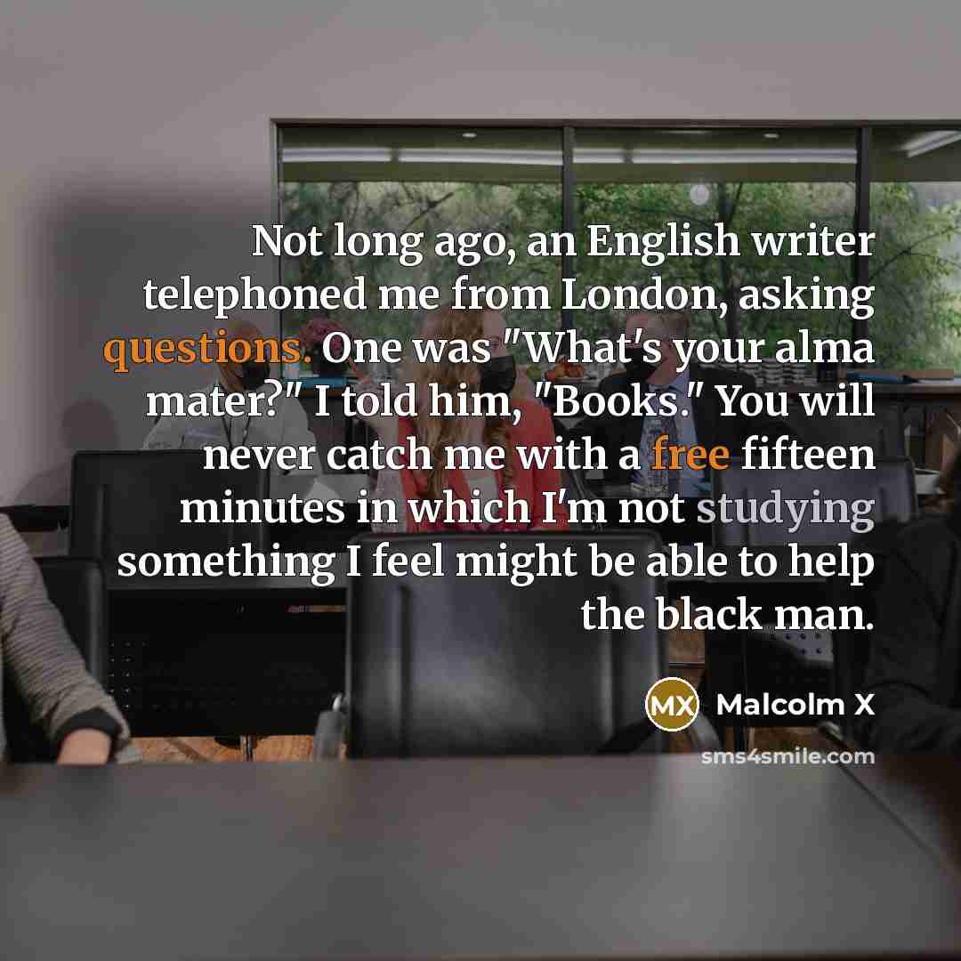 “Not long ago, an English writer telephoned me from London, asking questions. One was "What's your alma mater?" I told him, "Books." You will never catch me with a free fifteen minutes in which I'm not studying something I feel might be able to help the black man.” quote by Malcolm X