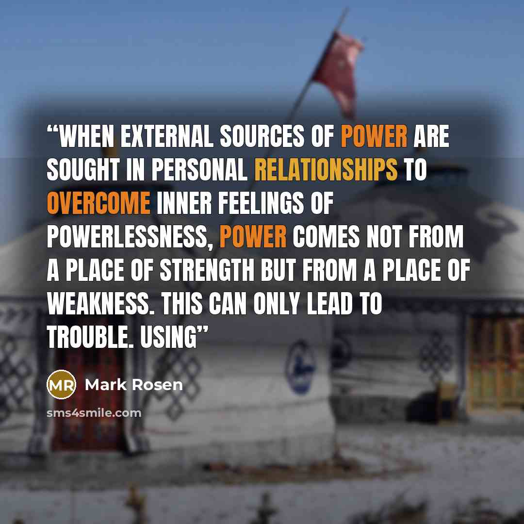 “When external sources of power are sought in personal relationships to overcome inner feelings of powerlessness, power comes not from a place of strength but from a place of weakness. This can only lead to trouble. Using” quote by Mark Rosen