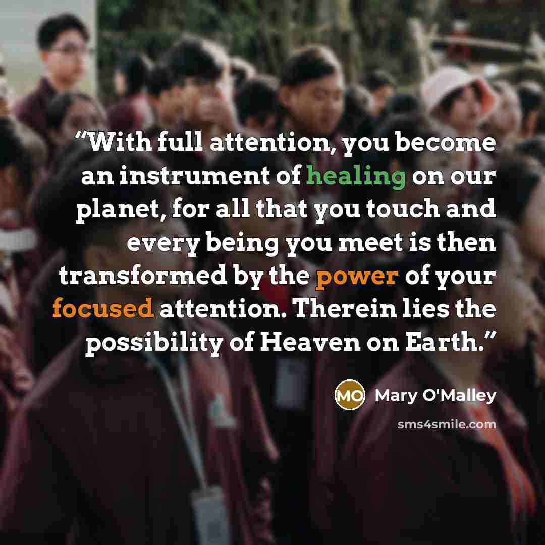 “With full attention, you become an instrument of healing on our planet, for all that you touch and every being you meet is then transformed by the power of your focused attention. Therein lies the possibility of Heaven on Earth.” quote by Mary O'Malley
