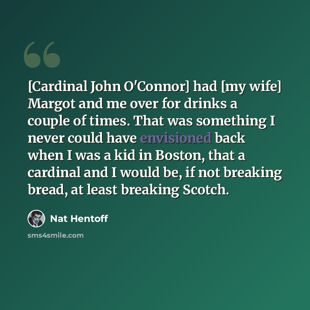 “[Cardinal John O'Connor] had [my wife] Margot and me over for drinks a couple of times. That was something I never could have envisioned back when I was a kid in Boston, that a cardinal and I would be, if not breaking bread, at least breaking Scotch.” quote by Nat Hentoff