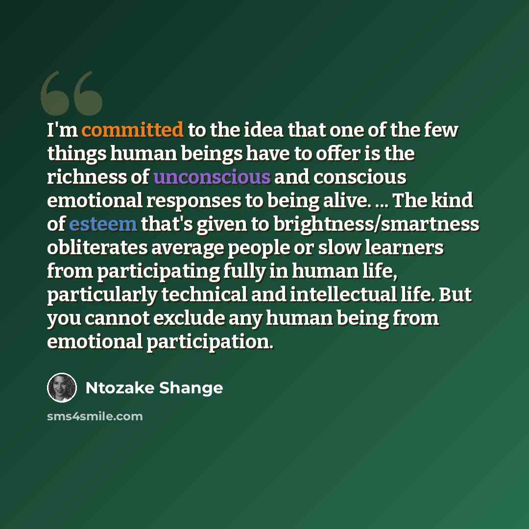 “I'm committed to the idea that one of the few things human beings have to offer is the richness of unconscious and conscious emotional responses to being alive. ... The kind of esteem that's given to brightness/smartness obliterates average people or slow learners from participating fully in human…” quote by Ntozake Shange