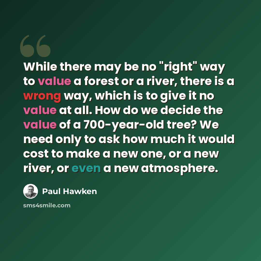 “While there may be no "right" way to value a forest or a river, there is a wrong way, which is to give it no value at all. How do we decide the value of a 700-year-old tree? We need only to ask how much it would cost to make a new one, or a new river, or even a new atmosphere.” quote by Paul Hawken
