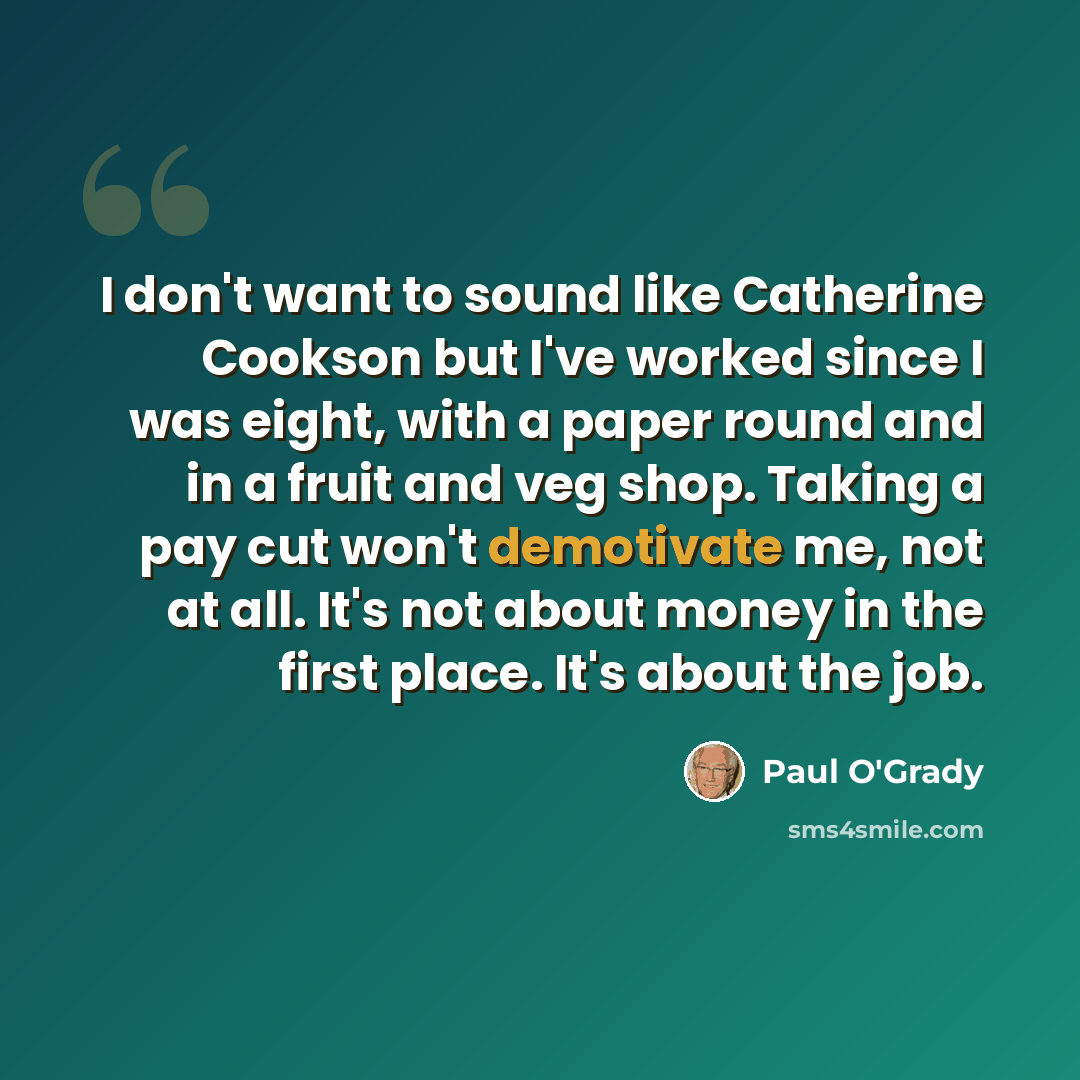 “I don't want to sound like Catherine Cookson but I've worked since I was eight, with a paper round and in a fruit and veg shop. Taking a pay cut won't demotivate me, not at all. It's not about money in the first place. It's about the job.” quote by Paul O'Grady