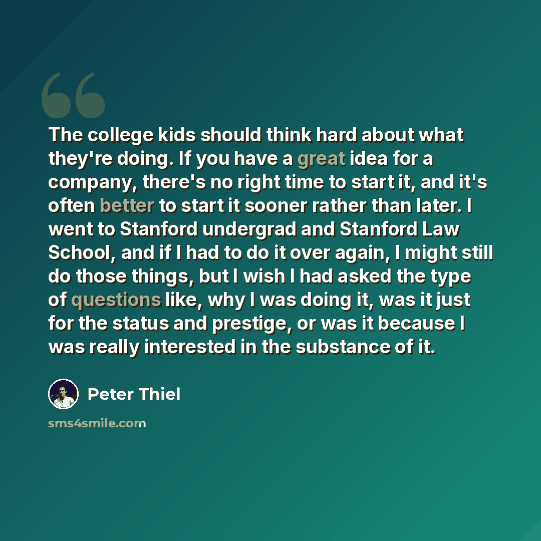 “The college kids should think hard about what they're doing. If you have a great idea for a company, there's no right time to start it, and it's often better to start it sooner rather than later. I went to Stanford undergrad and Stanford Law School, and if I had to do it over again, I might still…” quote by Peter Thiel