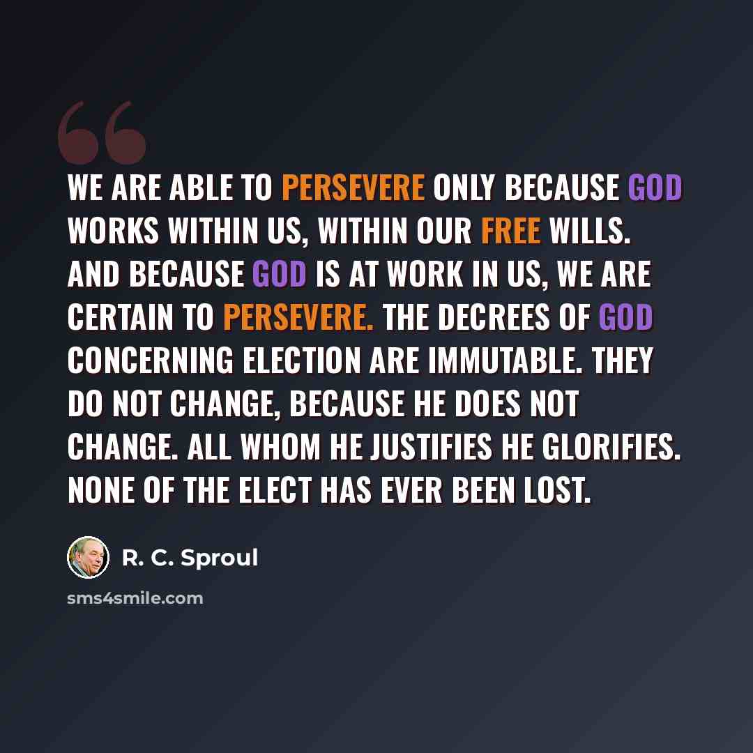 “We are able to persevere only because God works within us, within our free wills. And because God is at work in us, we are certain to persevere. The decrees of God concerning election are immutable. They do not change, because He does not change. All whom He justifies He glorifies. None of the…” quote by R. C. Sproul