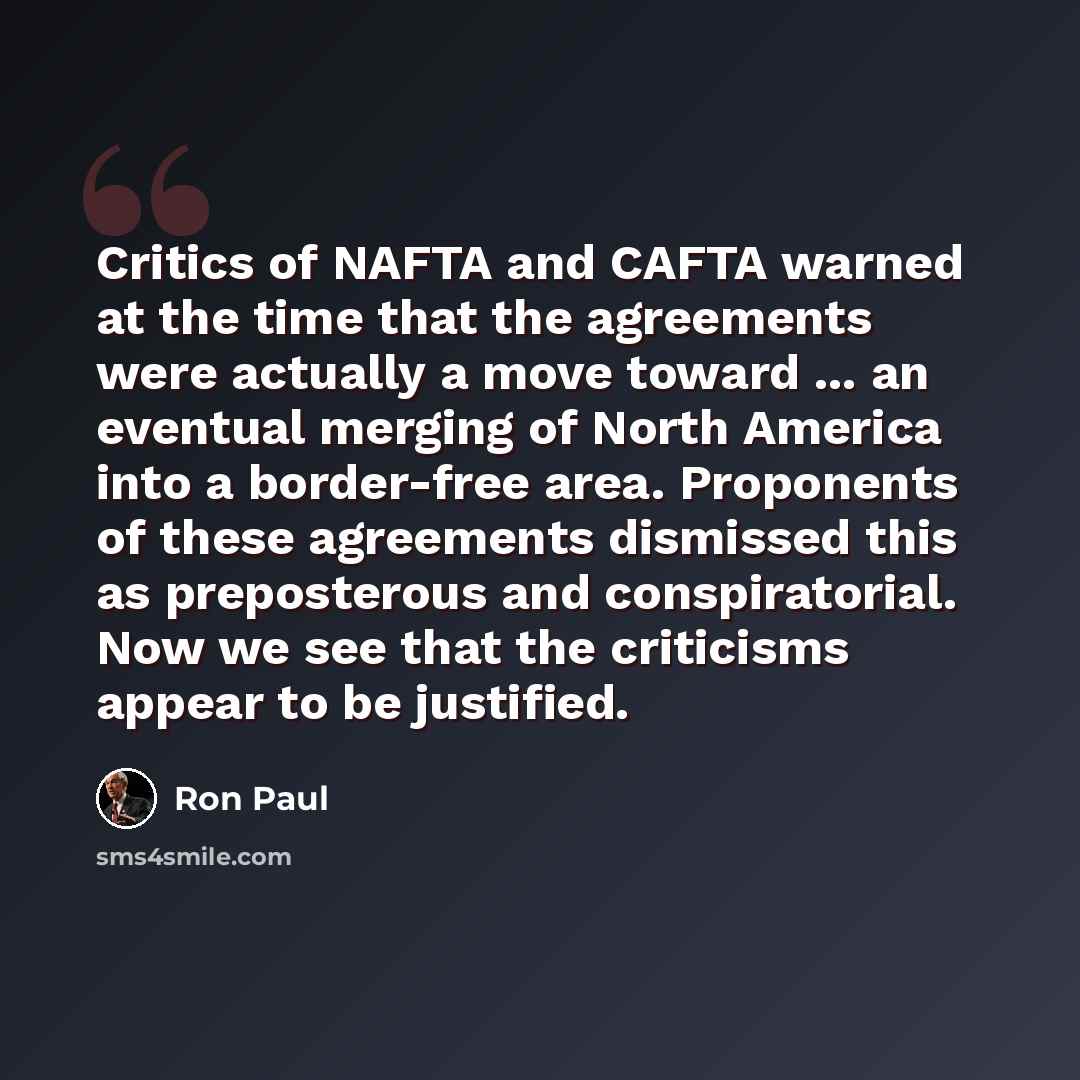 “Critics of NAFTA and CAFTA warned at the time that the agreements were actually a move toward ... an eventual merging of North America into a border-free area. Proponents of these agreements dismissed this as preposterous and conspiratorial. Now we see that the criticisms appear to be justified.” quote by Ron Paul