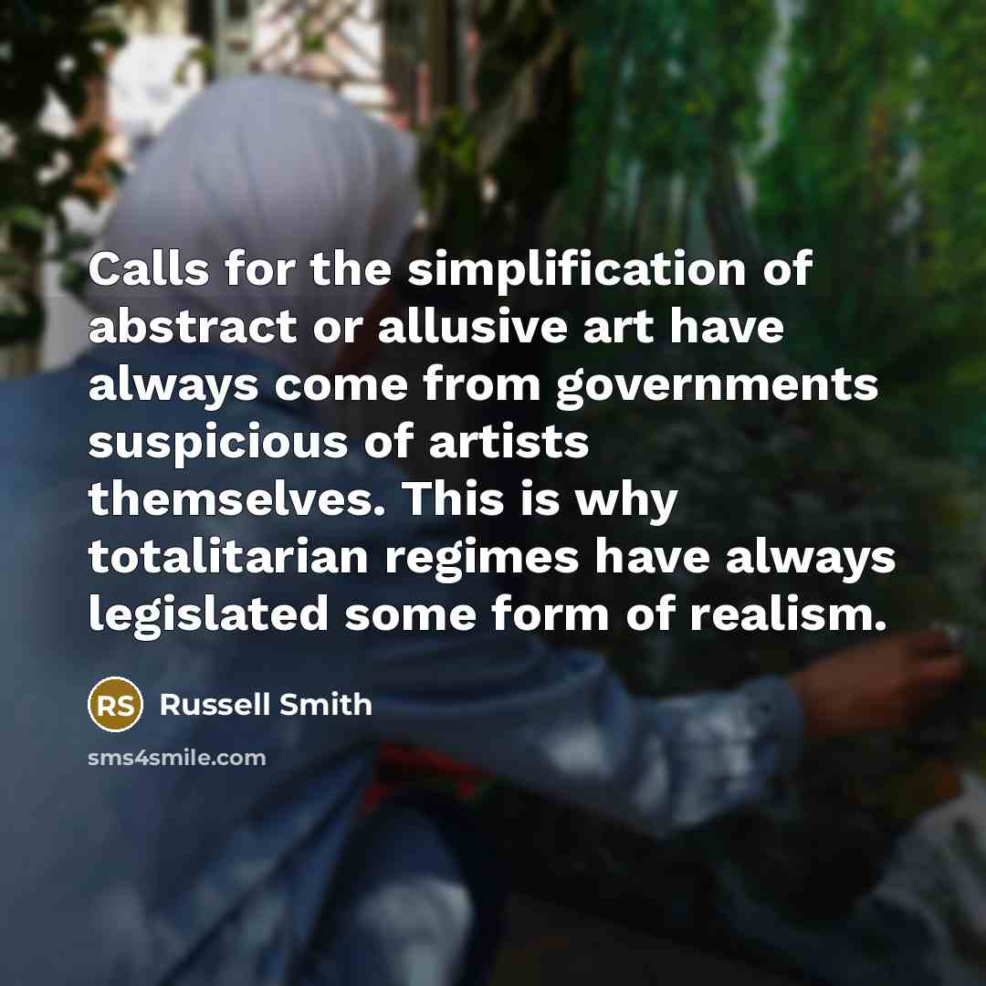 “Calls for the simplification of abstract or allusive art have always come from governments suspicious of artists themselves. This is why totalitarian regimes have always legislated some form of realism.” quote by Russell Smith