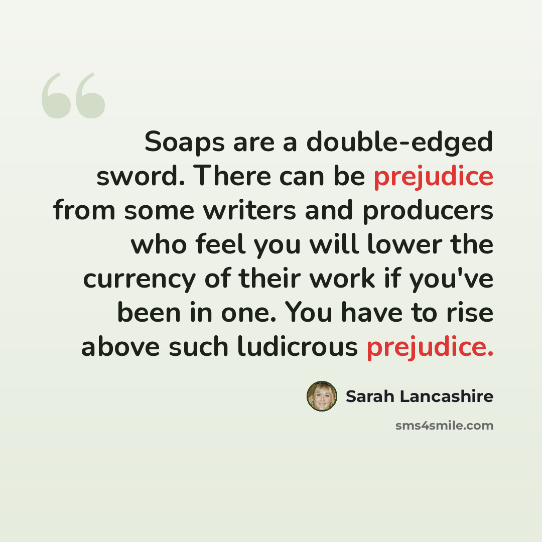 “Soaps are a double-edged sword. There can be prejudice from some writers and producers who feel you will lower the currency of their work if you've been in one. You have to rise above such ludicrous prejudice.” quote by Sarah Lancashire