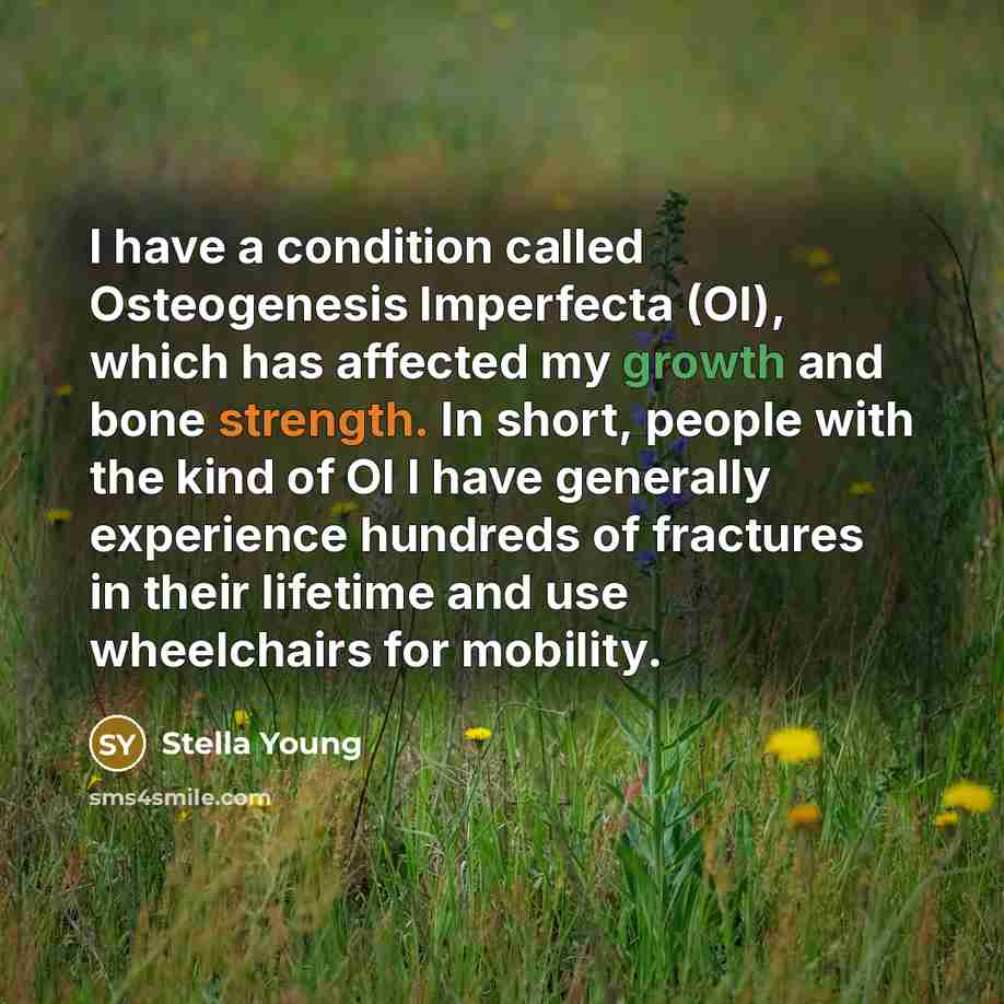 “I have a condition called Osteogenesis Imperfecta (OI), which has affected my growth and bone strength. In short, people with the kind of OI I have generally experience hundreds of fractures in their lifetime and use wheelchairs for mobility.” quote by Stella Young