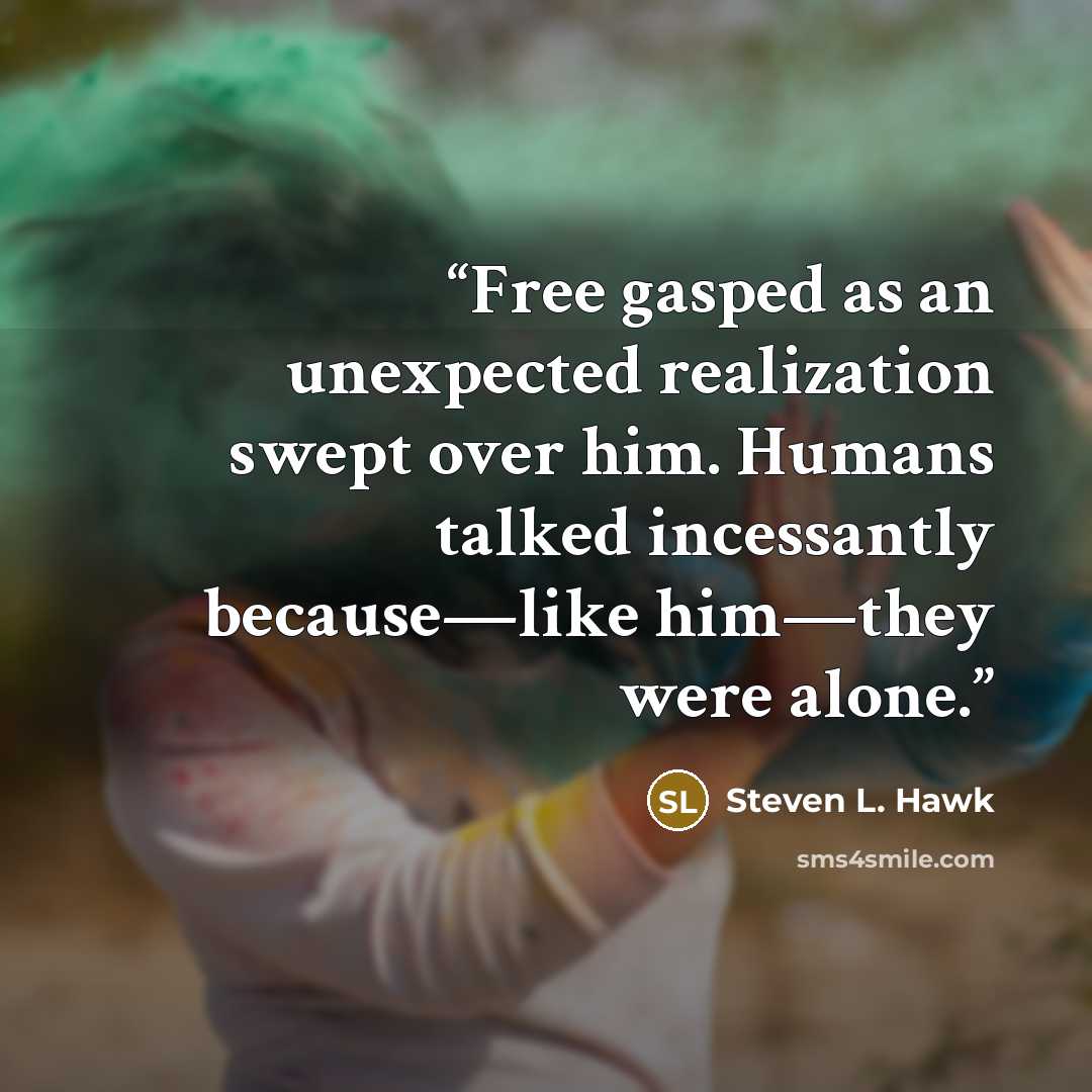 “Free gasped as an unexpected realization swept over him. Humans talked incessantly because—like him—they were alone.” quote by Steven L. Hawk