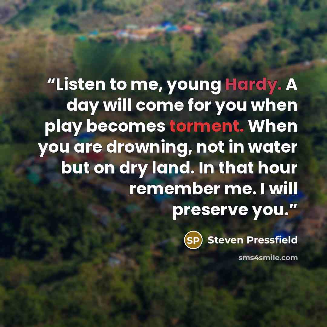 “Listen to me, young Hardy. A day will come for you when play becomes torment. When you are drowning, not in water but on dry land. In that hour remember me. I will preserve you.” quote by Steven Pressfield
