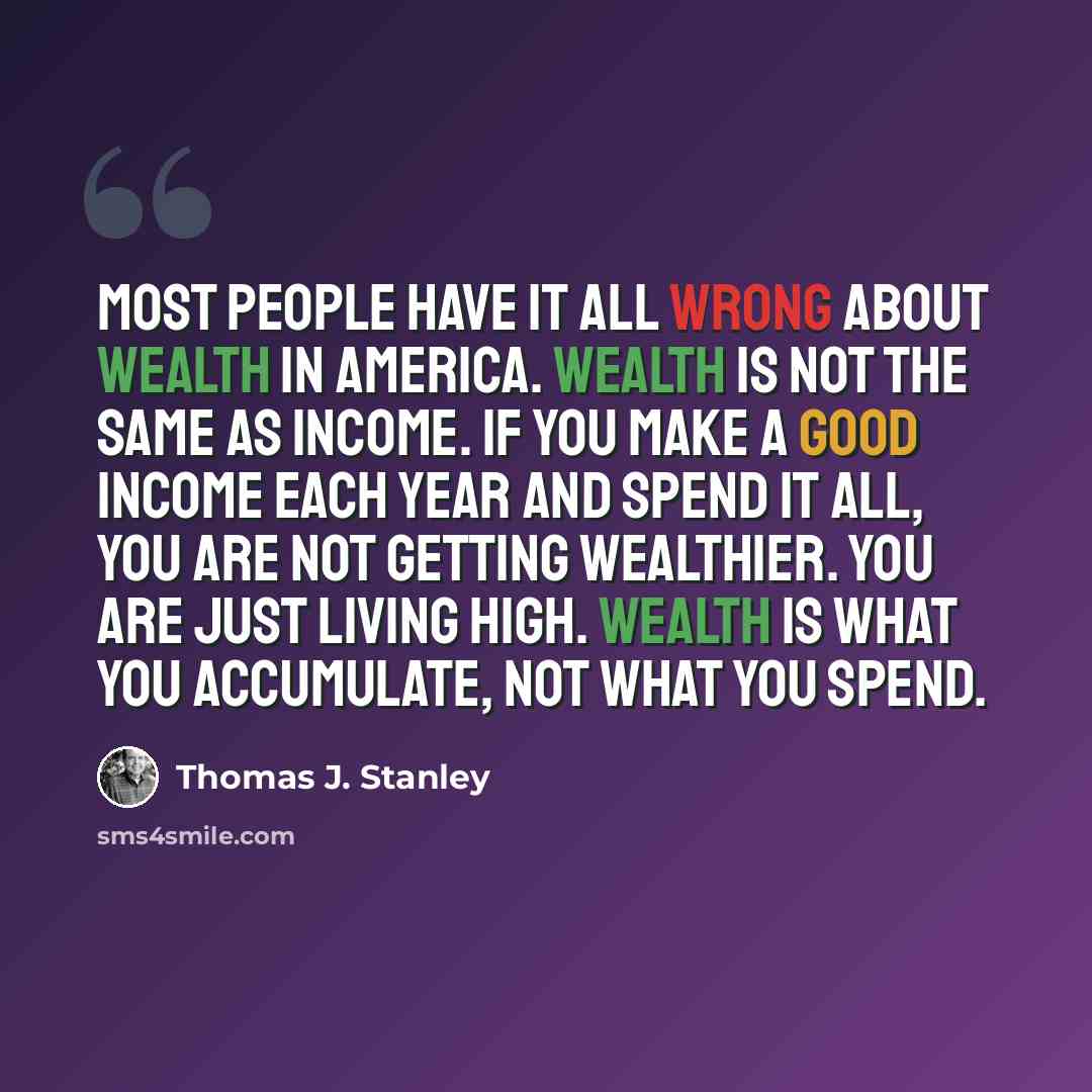“Most people have it all wrong about wealth in America. Wealth is not the same as income. If you make a good income each year and spend it all, you are not getting wealthier. You are just living high. Wealth is what you accumulate, not what you spend.” quote by Thomas J. Stanley