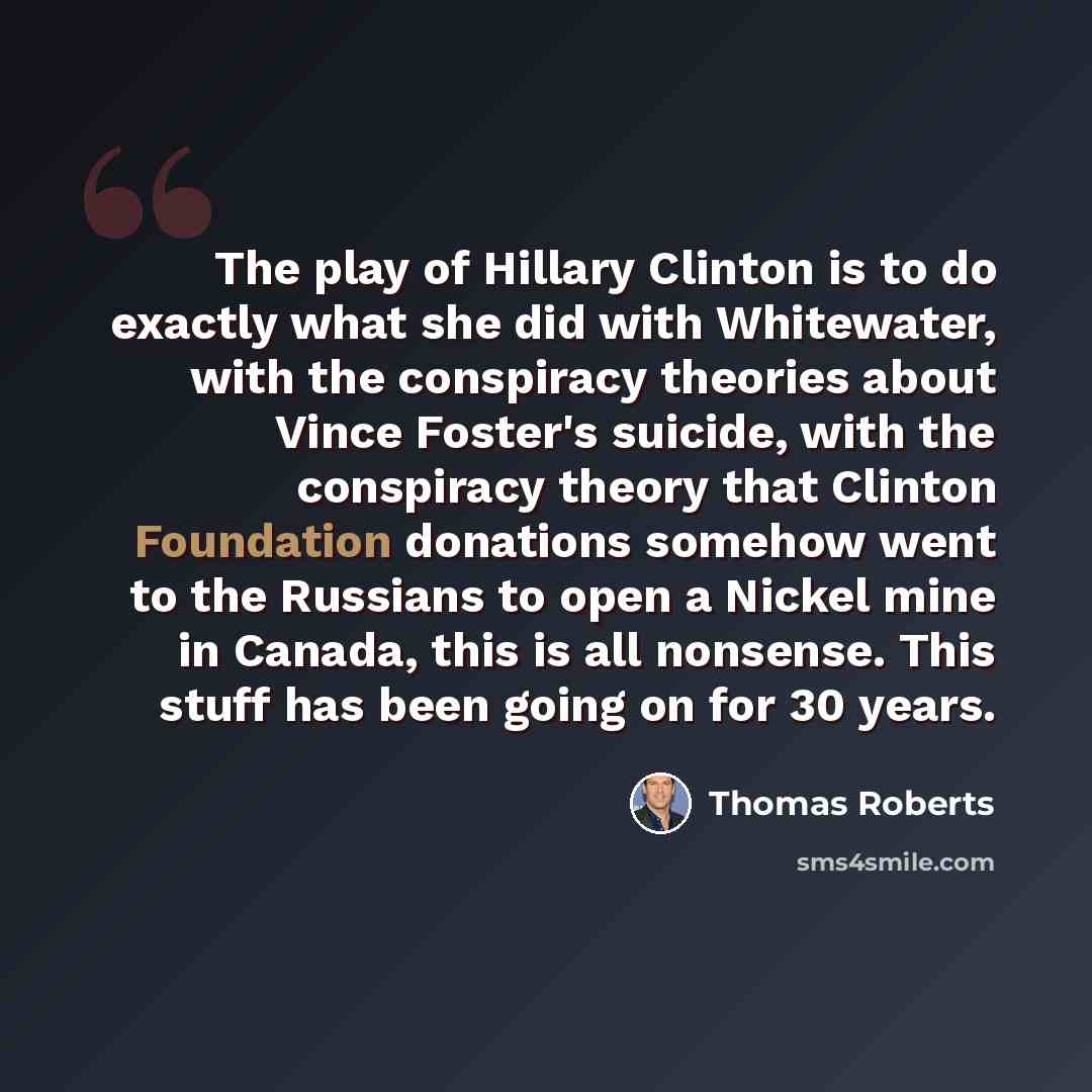 “The play of Hillary Clinton is to do exactly what she did with Whitewater, with the conspiracy theories about Vince Foster's suicide, with the conspiracy theory that Clinton Foundation donations somehow went to the Russians to open a Nickel mine in Canada, this is all nonsense. This stuff has been…” quote by Thomas Roberts