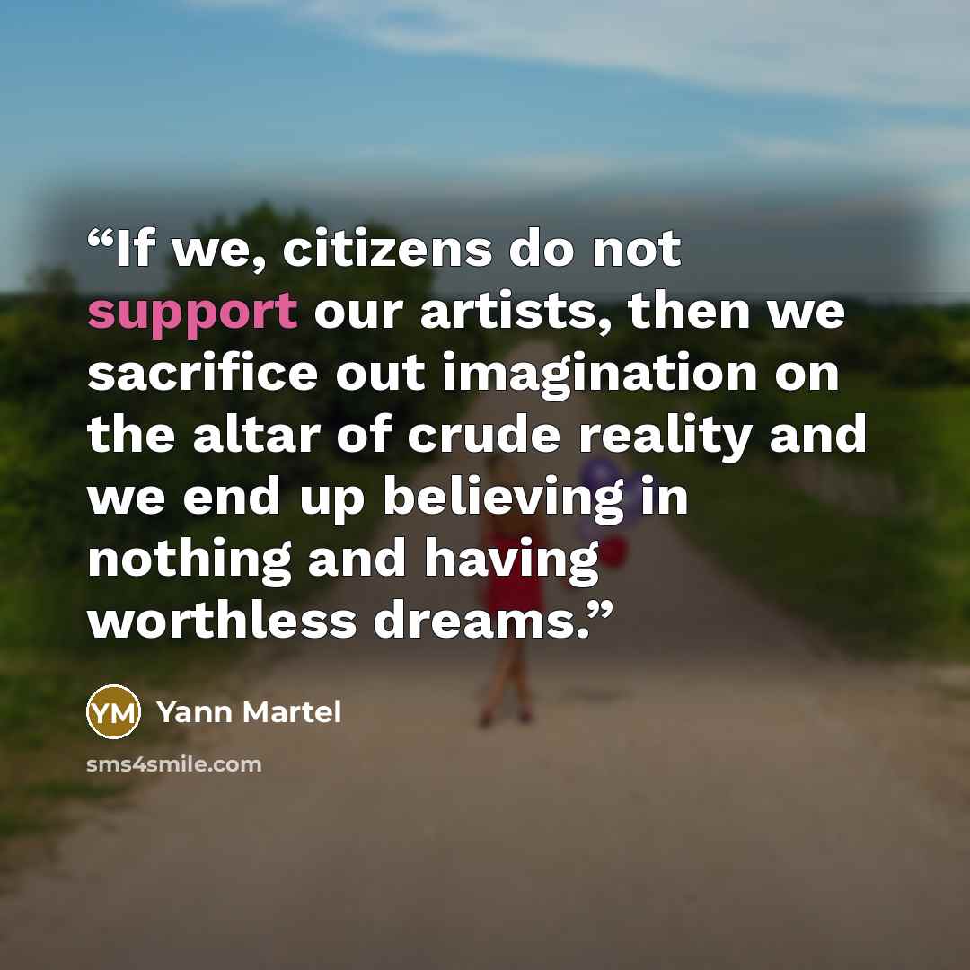 “If we, citizens do not support our artists, then we sacrifice out imagination on the altar of crude reality and we end up believing in nothing and having worthless dreams.” quote by Yann Martel