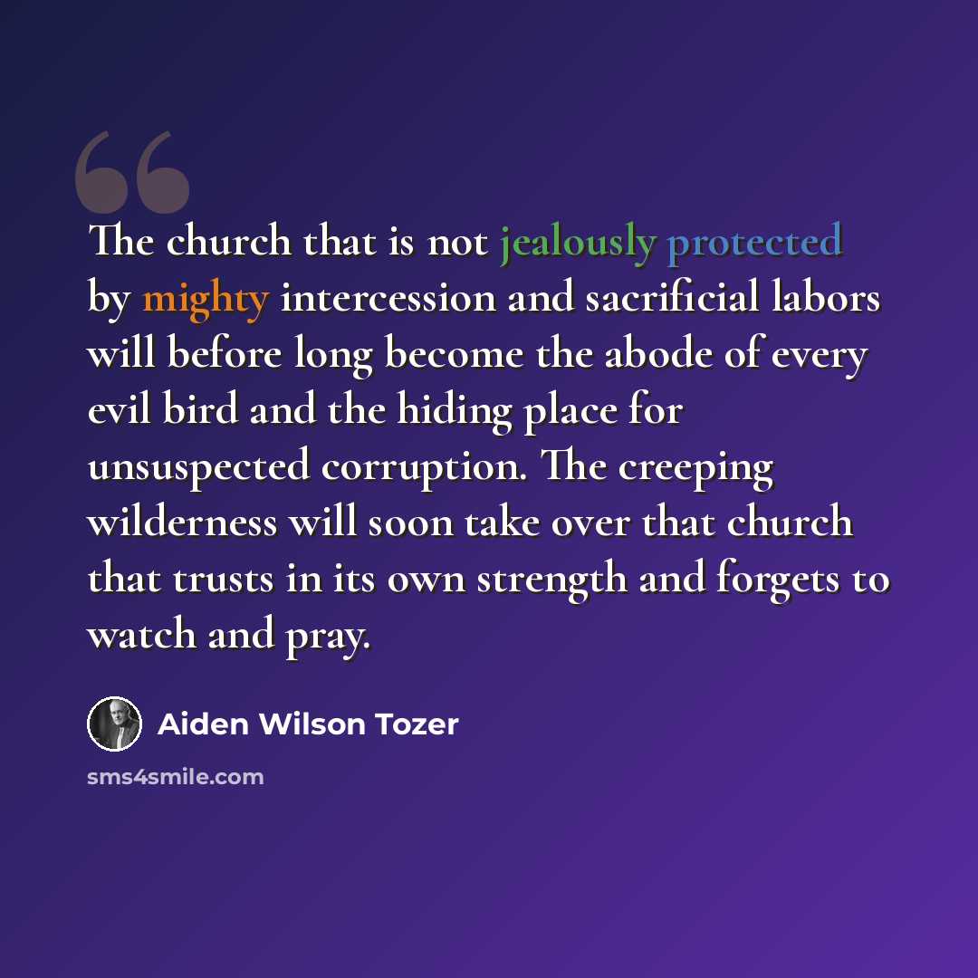 “The church that is not jealously protected by mighty intercession and sacrificial labors will before long become the abode of every evil bird and the hiding place for unsuspected corruption. The creeping wilderness will soon take over that church that trusts in its own strength and forgets to…” quote by Aiden Wilson Tozer