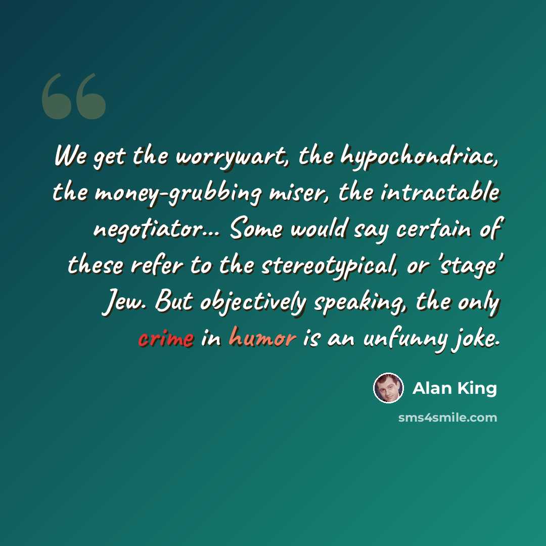 “We get the worrywart, the hypochondriac, the money-grubbing miser, the intractable negotiator... Some would say certain of these refer to the stereotypical, or 'stage' Jew. But objectively speaking, the only crime in humor is an unfunny joke.” quote by Alan King